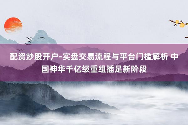 配资炒股开户-实盘交易流程与平台门槛解析 中国神华千亿级重组插足新阶段