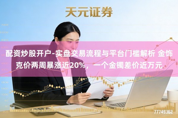 配资炒股开户-实盘交易流程与平台门槛解析 金饰克价两周暴涨近20%，一个金镯差价近万元