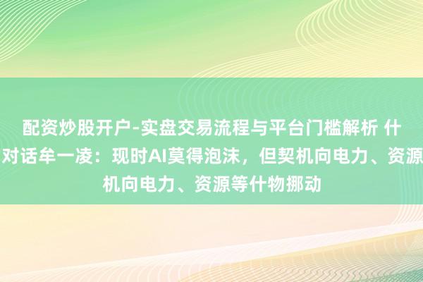 配资炒股开户-实盘交易流程与平台门槛解析 什物无熊市！对话牟一凌：现时AI莫得泡沫，但契机向电力、资源等什物挪动