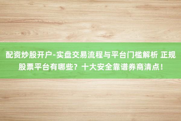 配资炒股开户-实盘交易流程与平台门槛解析 正规股票平台有哪些？十大安全靠谱券商清点！