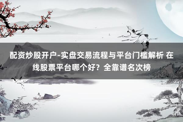 配资炒股开户-实盘交易流程与平台门槛解析 在线股票平台哪个好？全靠谱名次榜