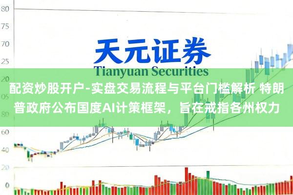配资炒股开户-实盘交易流程与平台门槛解析 特朗普政府公布国度AI计策框架，旨在戒指各州权力