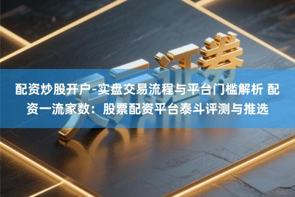 配资炒股开户-实盘交易流程与平台门槛解析 配资一流家数：股票配资平台泰斗评测与推选