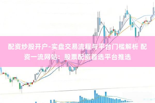 配资炒股开户-实盘交易流程与平台门槛解析 配资一流网站：股票配资首选平台推选