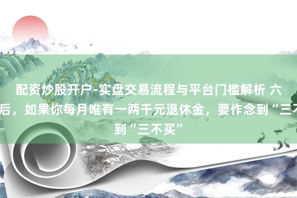 配资炒股开户-实盘交易流程与平台门槛解析 六十岁后，如果你每月唯有一两千元退休金，要作念到“三不买”