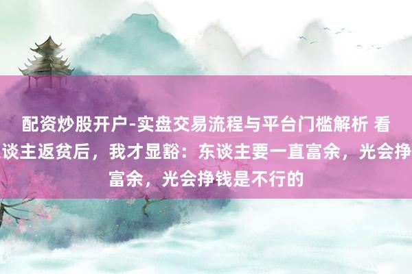 配资炒股开户-实盘交易流程与平台门槛解析 看到几位熟东谈主返贫后，我才显豁：东谈主要一直富余，光会挣钱是不行的