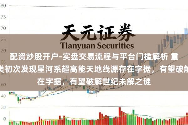 配资炒股开户-实盘交易流程与平台门槛解析 重磅！东说念主类初次发现星河系超高能天地线源存在字据，有望破解世纪未解之谜