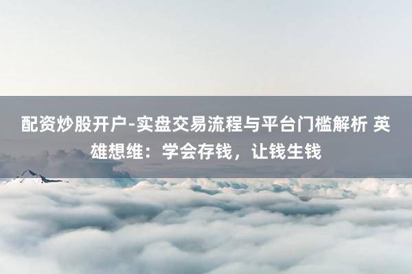 配资炒股开户-实盘交易流程与平台门槛解析 英雄想维：学会存钱，让钱生钱