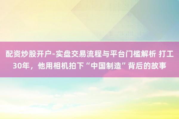 配资炒股开户-实盘交易流程与平台门槛解析 打工30年，他用相机拍下“中国制造”背后的故事