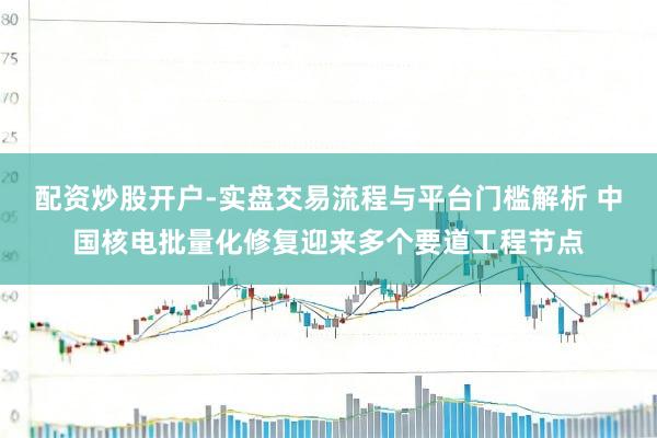 配资炒股开户-实盘交易流程与平台门槛解析 中国核电批量化修复迎来多个要道工程节点