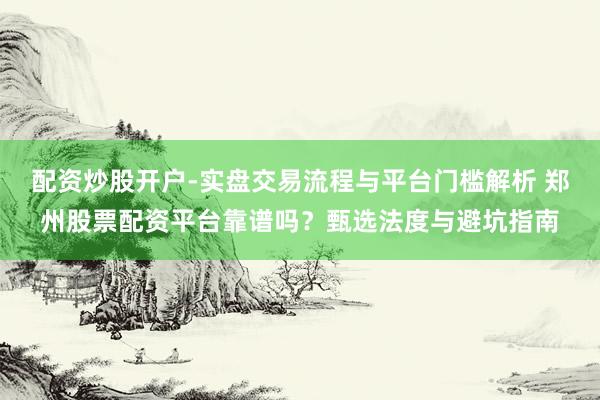 配资炒股开户-实盘交易流程与平台门槛解析 郑州股票配资平台靠谱吗？甄选法度与避坑指南