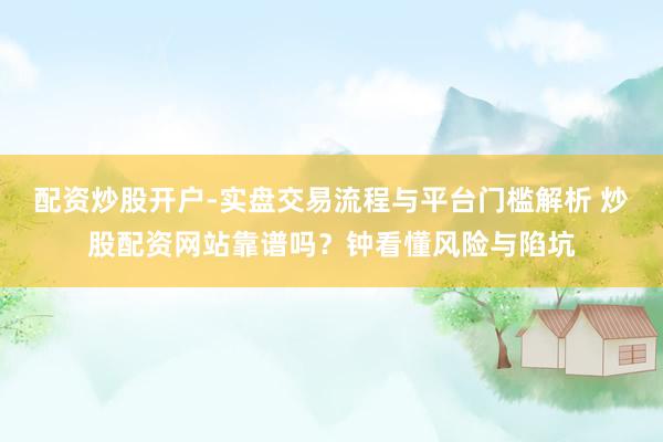 配资炒股开户-实盘交易流程与平台门槛解析 炒股配资网站靠谱吗？钟看懂风险与陷坑