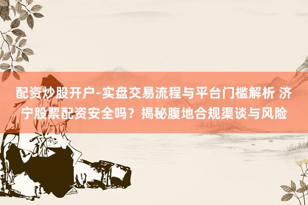 配资炒股开户-实盘交易流程与平台门槛解析 济宁股票配资安全吗？揭秘腹地合规渠谈与风险