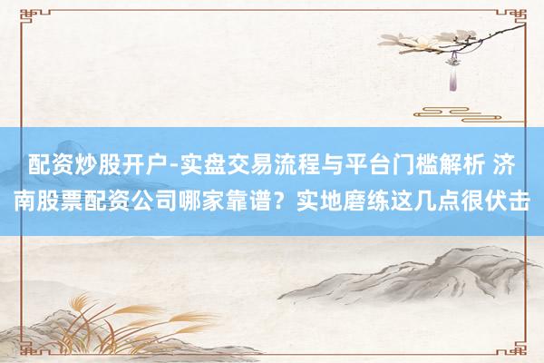 配资炒股开户-实盘交易流程与平台门槛解析 济南股票配资公司哪家靠谱？实地磨练这几点很伏击