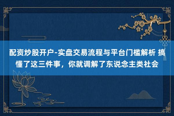 配资炒股开户-实盘交易流程与平台门槛解析 搞懂了这三件事，你就调解了东说念主类社会