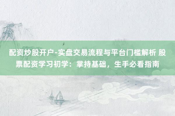 配资炒股开户-实盘交易流程与平台门槛解析 股票配资学习初学：掌持基础，生手必看指南