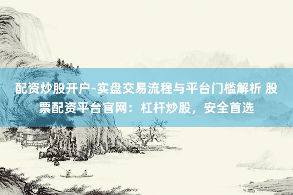 配资炒股开户-实盘交易流程与平台门槛解析 股票配资平台官网：杠杆炒股，安全首选