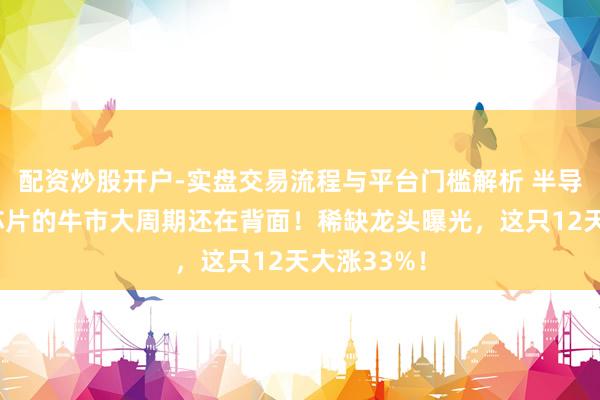 配资炒股开户-实盘交易流程与平台门槛解析 半导体、存储芯片的牛市大周期还在背面！稀缺龙头曝光，这只12天大涨33%！