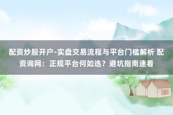 配资炒股开户-实盘交易流程与平台门槛解析 配资询网：正规平台何如选？避坑指南速看