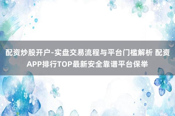 配资炒股开户-实盘交易流程与平台门槛解析 配资APP排行TOP最新安全靠谱平台保举