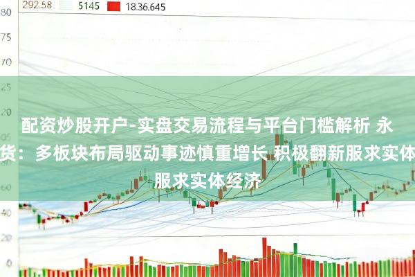 配资炒股开户-实盘交易流程与平台门槛解析 永安期货：多板块布局驱动事迹慎重增长 积极翻新服求实体经济