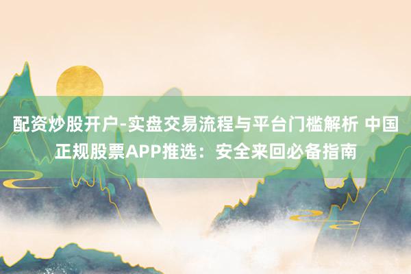 配资炒股开户-实盘交易流程与平台门槛解析 中国正规股票APP推选：安全来回必备指南