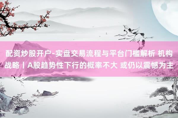 配资炒股开户-实盘交易流程与平台门槛解析 机构战略丨A股趋势性下行的概率不大 或仍以震憾为主