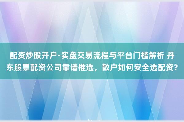 配资炒股开户-实盘交易流程与平台门槛解析 丹东股票配资公司靠谱推选，散户如何安全选配资？