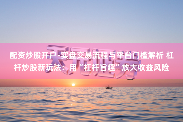 配资炒股开户-实盘交易流程与平台门槛解析 杠杆炒股新玩法：用“杠杆旨趣”放大收益风险