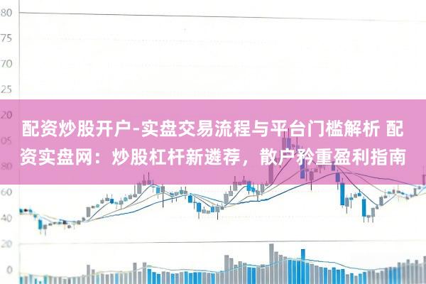配资炒股开户-实盘交易流程与平台门槛解析 配资实盘网：炒股杠杆新遴荐，散户矜重盈利指南
