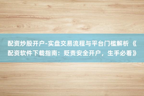 配资炒股开户-实盘交易流程与平台门槛解析 《配资软件下载指南：贬责安全开户，生手必看》