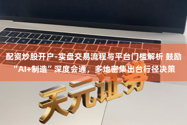 配资炒股开户-实盘交易流程与平台门槛解析 鼓励“AI+制造”深度会通，多地密集出台行径决策