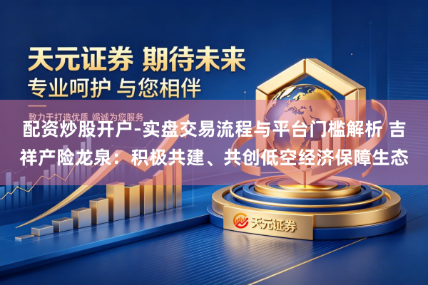 配资炒股开户-实盘交易流程与平台门槛解析 吉祥产险龙泉：积极共建、共创低空经济保障生态