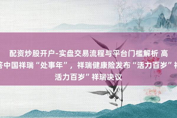 配资炒股开户-实盘交易流程与平台门槛解析 高质地作答中国祥瑞“处事年”，祥瑞健康险发布“活力百岁”祥瑞决议