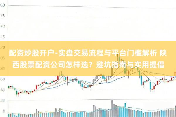 配资炒股开户-实盘交易流程与平台门槛解析 陕西股票配资公司怎样选？避坑指南与实用提倡