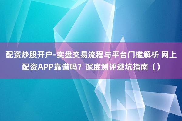 配资炒股开户-实盘交易流程与平台门槛解析 网上配资APP靠谱吗？深度测评避坑指南（）