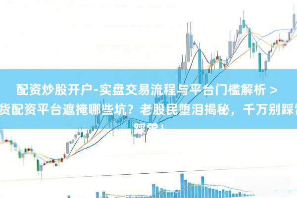 配资炒股开户-实盘交易流程与平台门槛解析 > 现货配资平台遮掩哪些坑？老股民堕泪揭秘，千万别踩雷！