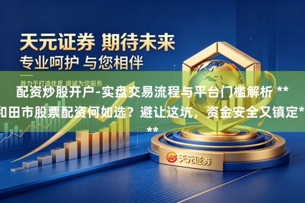 配资炒股开户-实盘交易流程与平台门槛解析 **和田市股票配资何如选？避让这坑，资金安全又镇定**
