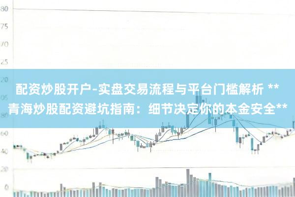 配资炒股开户-实盘交易流程与平台门槛解析 **青海炒股配资避坑指南：细节决定你的本金安全**