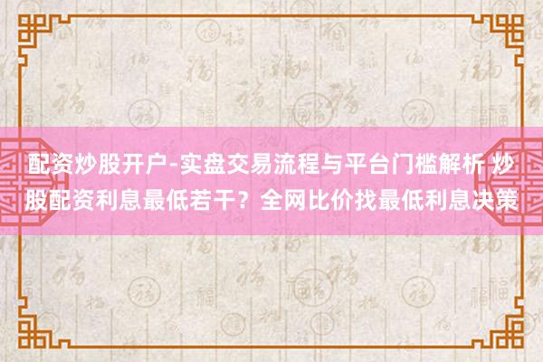配资炒股开户-实盘交易流程与平台门槛解析 炒股配资利息最低若干？全网比价找最低利息决策